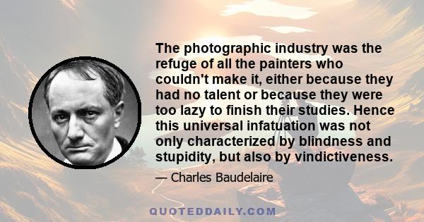 The photographic industry was the refuge of all the painters who couldn't make it, either because they had no talent or because they were too lazy to finish their studies. Hence this universal infatuation was not only