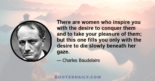 There are women who inspire you with the desire to conquer them and to take your pleasure of them; but this one fills you only with the desire to die slowly beneath her gaze.