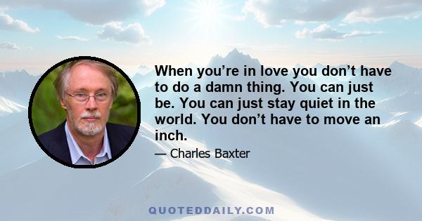 When you’re in love you don’t have to do a damn thing. You can just be. You can just stay quiet in the world. You don’t have to move an inch.