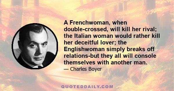 A Frenchwoman, when double-crossed, will kill her rival; the Italian woman would rather kill her deceitful lover; the Englishwoman simply breaks off relations-but they all will console themselves with another man.