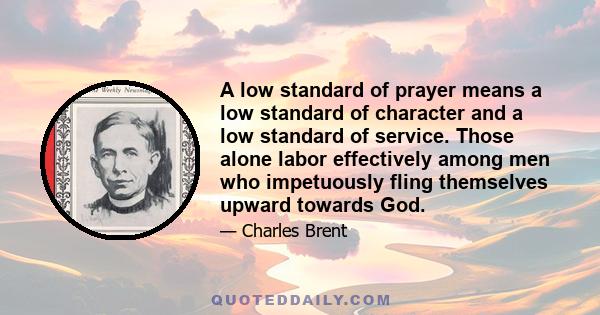 A low standard of prayer means a low standard of character and a low standard of service. Those alone labor effectively among men who impetuously fling themselves upward towards God.