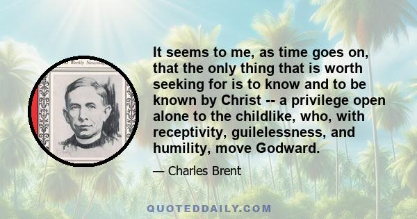 It seems to me, as time goes on, that the only thing that is worth seeking for is to know and to be known by Christ -- a privilege open alone to the childlike, who, with receptivity, guilelessness, and humility, move