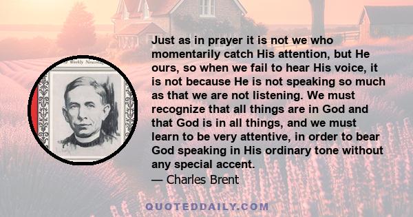 Just as in prayer it is not we who momentarily catch His attention, but He ours, so when we fail to hear His voice, it is not because He is not speaking so much as that we are not listening. We must recognize that all