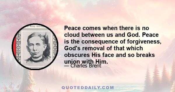 Peace comes when there is no cloud between us and God. Peace is the consequence of forgiveness, God's removal of that which obscures His face and so breaks union with Him.