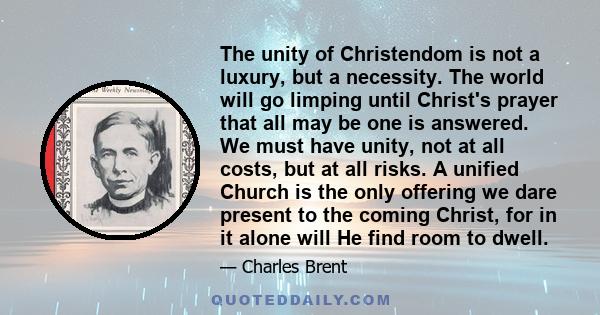 The unity of Christendom is not a luxury, but a necessity. The world will go limping until Christ's prayer that all may be one is answered. We must have unity, not at all costs, but at all risks. A unified Church is the 