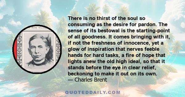 There is no thirst of the soul so consuming as the desire for pardon. The sense of its bestowal is the starting-point of all goodness. It comes bringing with it, if not the freshness of innocence, yet a glow of