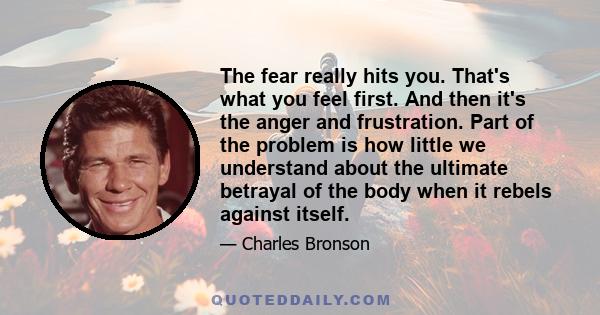 The fear really hits you. That's what you feel first. And then it's the anger and frustration. Part of the problem is how little we understand about the ultimate betrayal of the body when it rebels against itself.