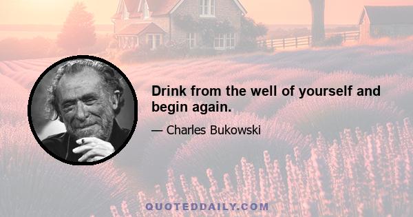 Drink from the well of yourself and begin again.