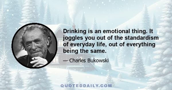 Drinking is an emotional thing. It joggles you out of the standardism of everyday life, out of everything being the same. It yanks you out of your body and your mind and throws you against the wall. I have the feeling