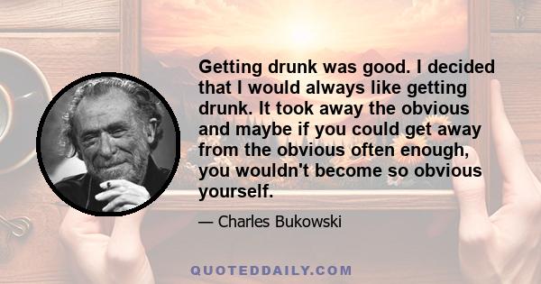 Getting drunk was good. I decided that I would always like getting drunk. It took away the obvious and maybe if you could get away from the obvious often enough, you wouldn't become so obvious yourself.