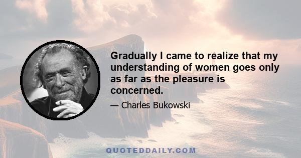 Gradually I came to realize that my understanding of women goes only as far as the pleasure is concerned.