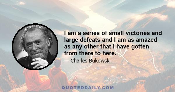 I am a series of small victories and large defeats and I am as amazed as any other that I have gotten from there to here.