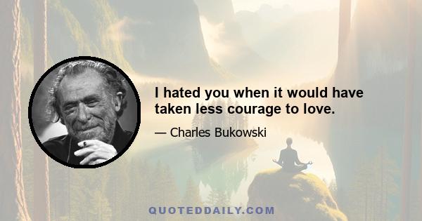 I hated you when it would have taken less courage to love.