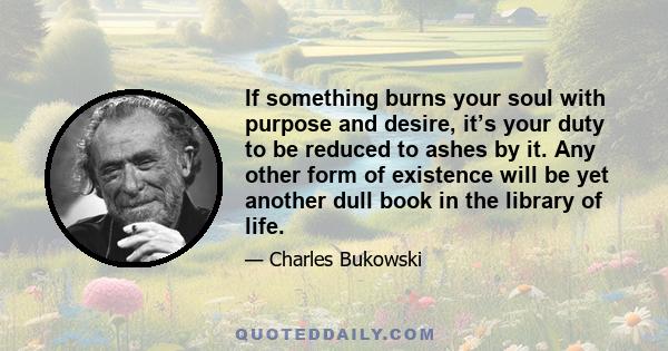 If something burns your soul with purpose and desire, it’s your duty to be reduced to ashes by it. Any other form of existence will be yet another dull book in the library of life.