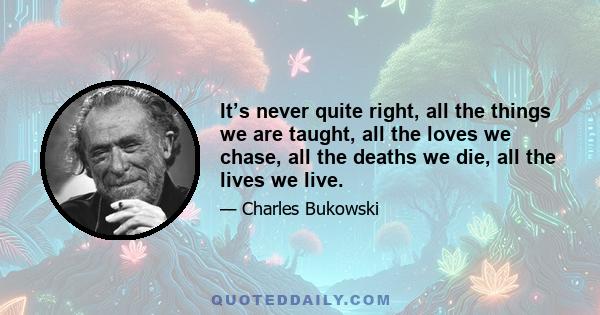 It’s never quite right, all the things we are taught, all the loves we chase, all the deaths we die, all the lives we live.