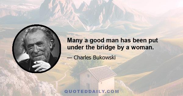 Many a good man has been put under the bridge by a woman.