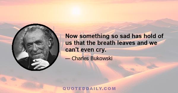 Now something so sad has hold of us that the breath leaves and we can't even cry.