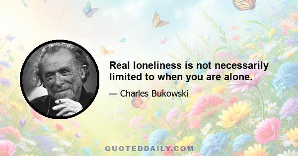 Real loneliness is not necessarily limited to when you are alone.