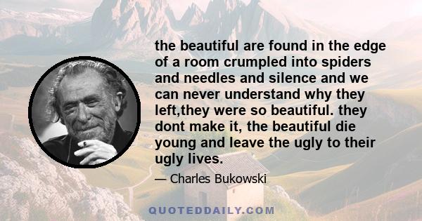 the beautiful are found in the edge of a room crumpled into spiders and needles and silence and we can never understand why they left,they were so beautiful. they dont make it, the beautiful die young and leave the ugly 