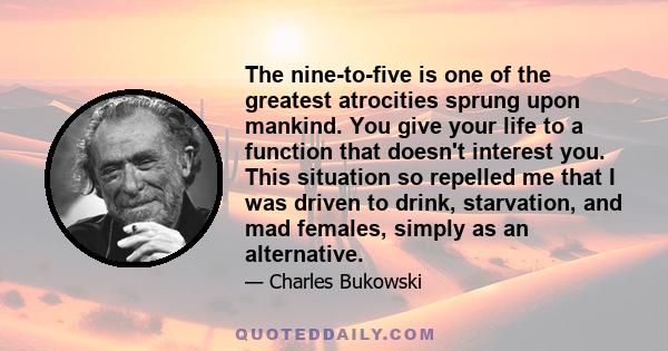 The nine-to-five is one of the greatest atrocities sprung upon mankind. You give your life to a function that doesn't interest you. This situation so repelled me that I was driven to drink, starvation, and mad females,