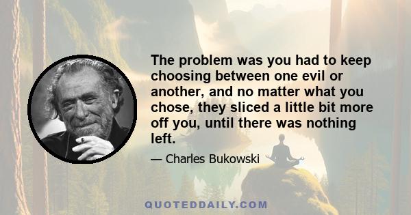 The problem was you had to keep choosing between one evil or another, and no matter what you chose, they sliced a little more off you, until there was nothing left. At the age of 25 most people were finished. A whole