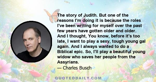 The story of Judith. But one of the reasons I'm doing it is because the roles I've been writing for myself over the past few years have gotten older and older. And I thought, You know, before it's too late, I want to