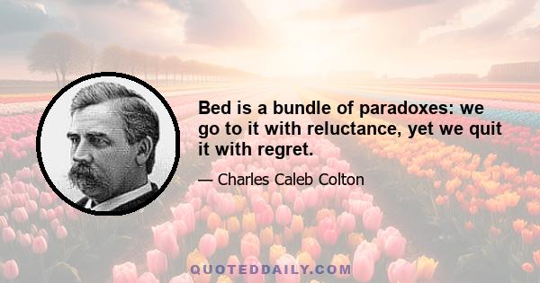 Bed is a bundle of paradoxes: we go to it with reluctance, yet we quit it with regret.