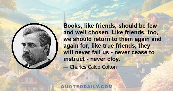 Books, like friends, should be few and well chosen. Like friends, too, we should return to them again and again for, like true friends, they will never fail us - never cease to instruct - never cloy.