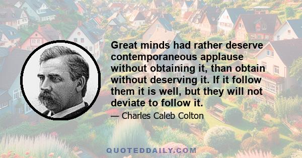 Great minds had rather deserve contemporaneous applause without obtaining it, than obtain without deserving it. If it follow them it is well, but they will not deviate to follow it.