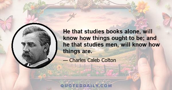 He that studies books alone, will know how things ought to be; and he that studies men, will know how things are.