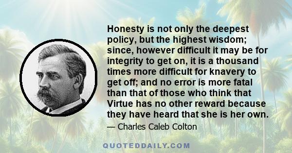 Honesty is not only the deepest policy, but the highest wisdom; since, however difficult it may be for integrity to get on, it is a thousand times more difficult for knavery to get off; and no error is more fatal than