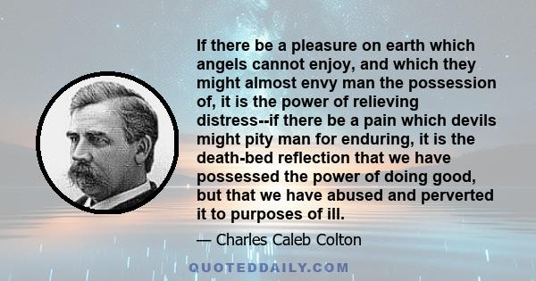 If there be a pleasure on earth which angels cannot enjoy, and which they might almost envy man the possession of, it is the power of relieving distress--if there be a pain which devils might pity man for enduring, it