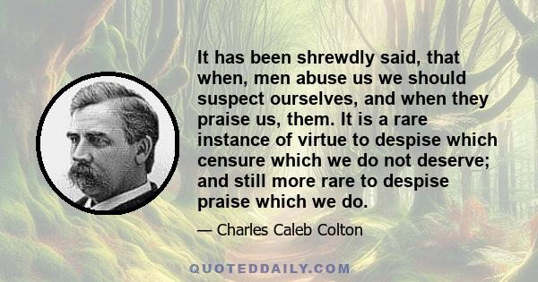 It has been shrewdly said, that when, men abuse us we should suspect ourselves, and when they praise us, them. It is a rare instance of virtue to despise which censure which we do not deserve; and still more rare to