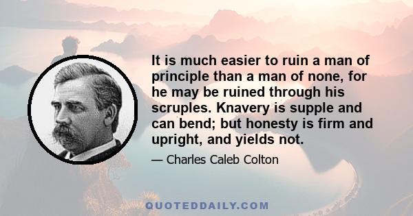 It is much easier to ruin a man of principle than a man of none, for he may be ruined through his scruples. Knavery is supple and can bend; but honesty is firm and upright, and yields not.