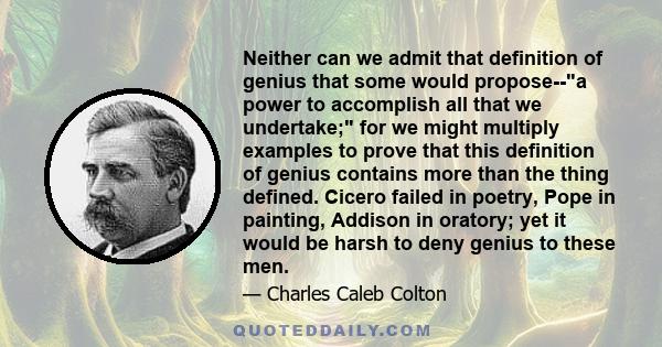 Neither can we admit that definition of genius that some would propose--a power to accomplish all that we undertake; for we might multiply examples to prove that this definition of genius contains more than the thing