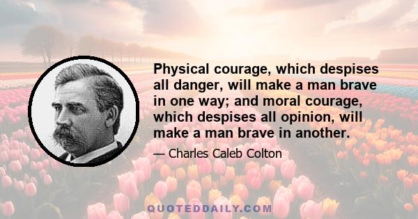 Physical courage, which despises all danger, will make a man brave in one way; and moral courage, which despises all opinion, will make a man brave in another.