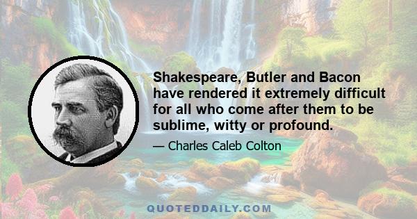 Shakespeare, Butler and Bacon have rendered it extremely difficult for all who come after them to be sublime, witty or profound.