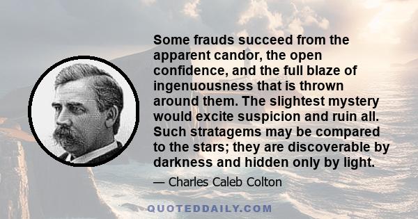 Some frauds succeed from the apparent candor, the open confidence, and the full blaze of ingenuousness that is thrown around them. The slightest mystery would excite suspicion and ruin all. Such stratagems may be