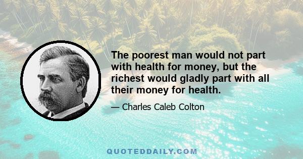 The poorest man would not part with health for money, but the richest would gladly part with all their money for health.