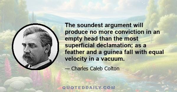 The soundest argument will produce no more conviction in an empty head than the most superficial declamation; as a feather and a guinea fall with equal velocity in a vacuum.