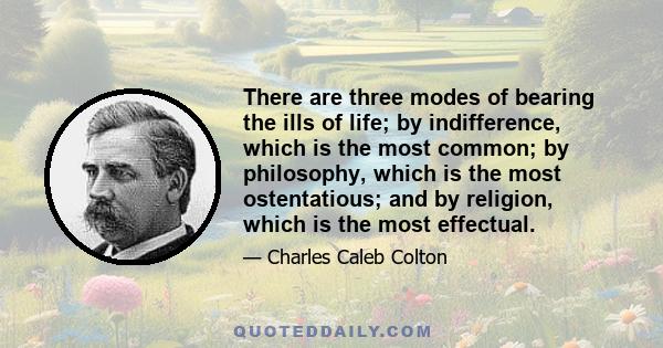 There are three modes of bearing the ills of life; by indifference, which is the most common; by philosophy, which is the most ostentatious; and by religion, which is the most effectual.