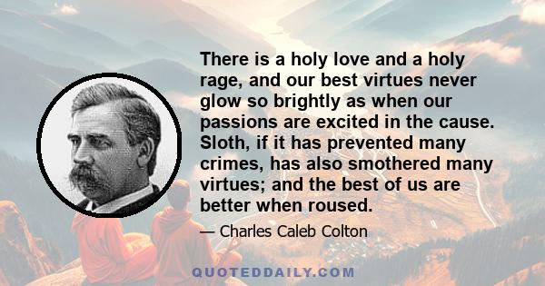 There is a holy love and a holy rage, and our best virtues never glow so brightly as when our passions are excited in the cause. Sloth, if it has prevented many crimes, has also smothered many virtues; and the best of