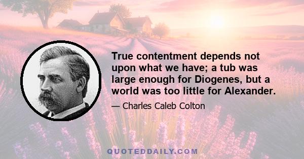 True contentment depends not upon what we have; a tub was large enough for Diogenes, but a world was too little for Alexander.