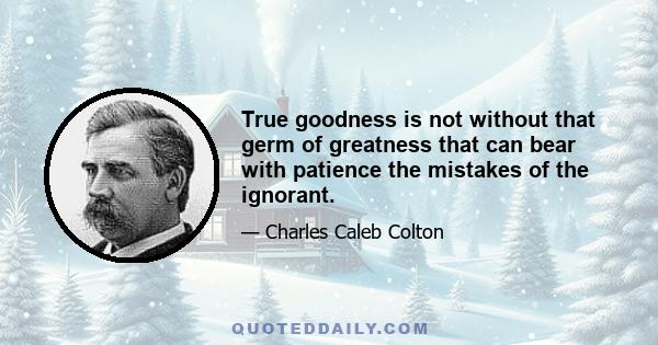 True goodness is not without that germ of greatness that can bear with patience the mistakes of the ignorant.