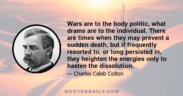 Wars are to the body politic, what drams are to the individual. There are times when they may prevent a sudden death, but if frequently resorted to, or long persisted in, they heighten the energies only to hasten the