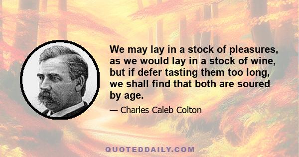 We may lay in a stock of pleasures, as we would lay in a stock of wine, but if defer tasting them too long, we shall find that both are soured by age.