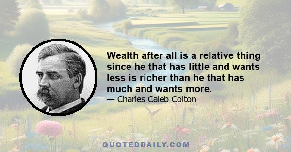 Wealth after all is a relative thing since he that has little and wants less is richer than he that has much and wants more.