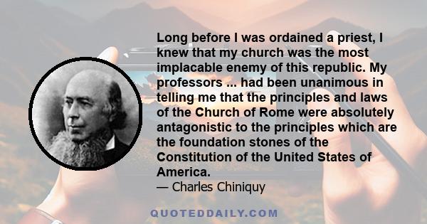 Long before I was ordained a priest, I knew that my church was the most implacable enemy of this republic. My professors ... had been unanimous in telling me that the principles and laws of the Church of Rome were