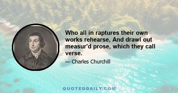 Who all in raptures their own works rehearse, And drawl out measur'd prose, which they call verse.