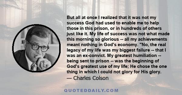 But all at once I realized that it was not my success God had used to enable me to help those in this prison, or in hundreds of others just like it. My life of success was not what made this morning so glorious -- all